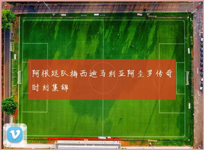 阿根廷队梅西迪马利亚阿圭罗传奇时刻集锦