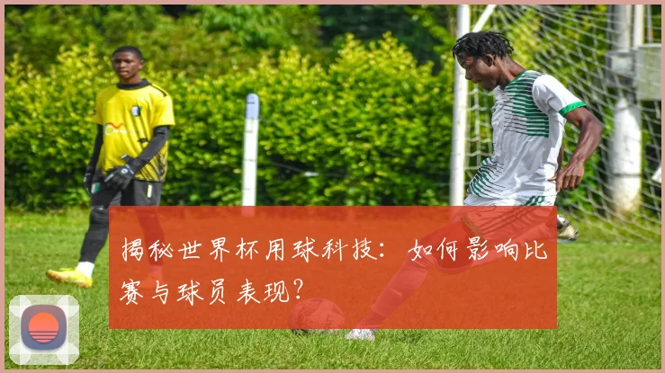 揭秘世界杯用球科技：如何影响比赛与球员表现？