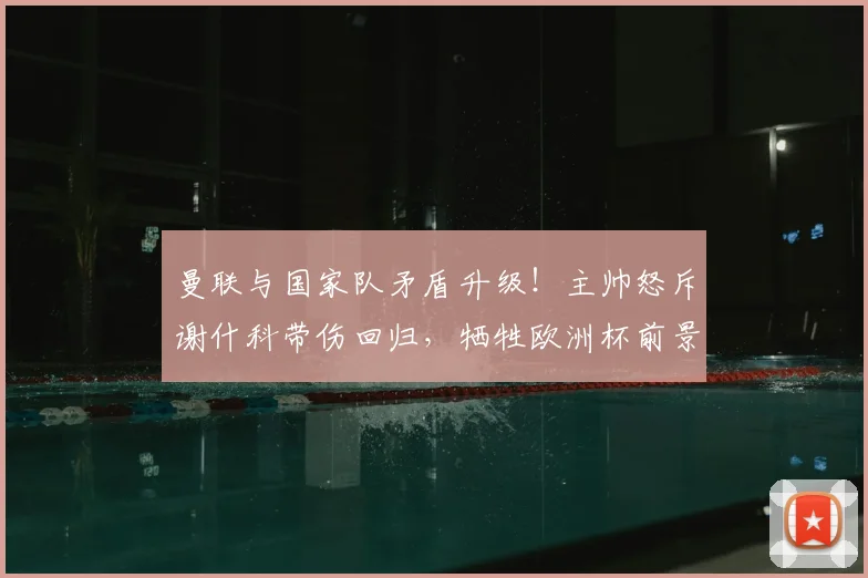 曼联与国家队矛盾升级！主帅怒斥谢什科带伤回归，牺牲欧洲杯前景引争议