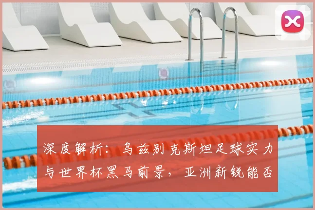 深度解析：乌兹别克斯坦足球实力与世界杯黑马前景，亚洲新锐能否闯入16强？