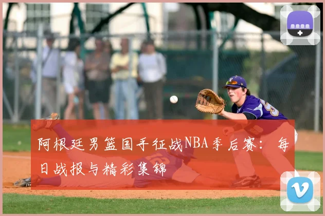 阿根廷男篮国手征战NBA季后赛：每日战报与精彩集锦