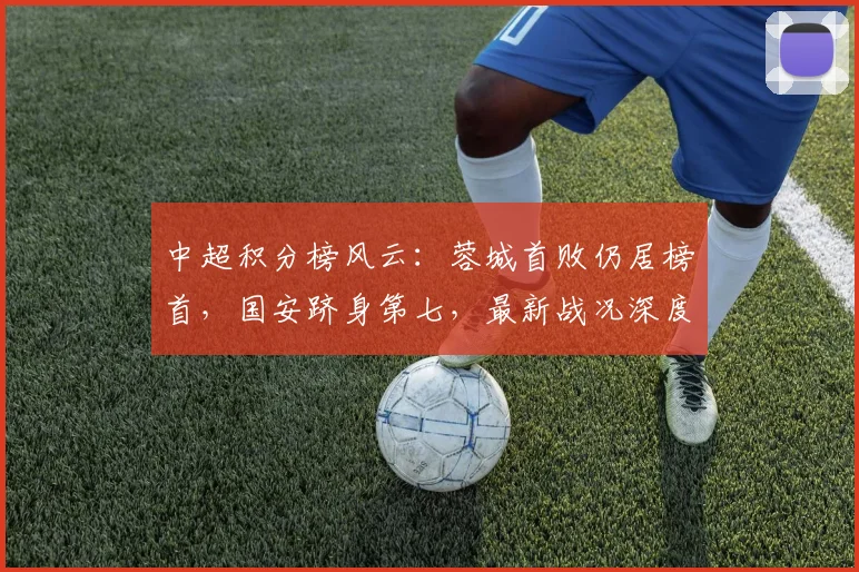 中超积分榜风云：蓉城首败仍居榜首，国安跻身第七，最新战况深度解读