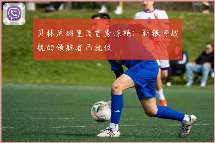 贝林厄姆皇马首秀惊艳：新银河战舰的领航者已就位