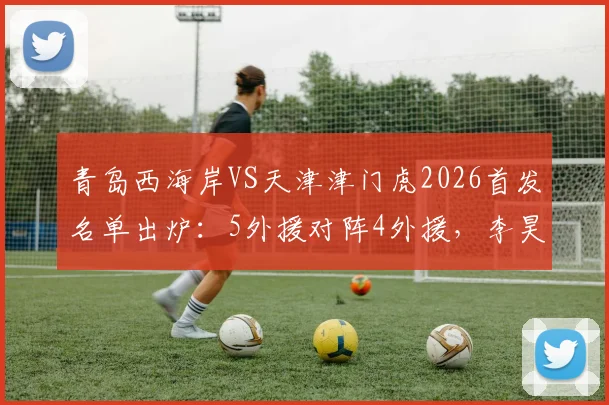 青岛西海岸VS天津津门虎2026首发名单出炉：5外援对阵4外援，李昊巴顿领衔出战看点解析