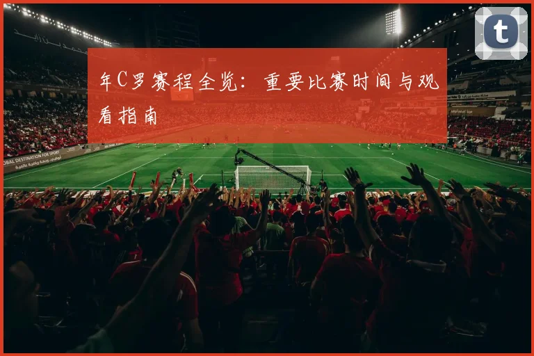 年C罗赛程全览：重要比赛时间与观看指南