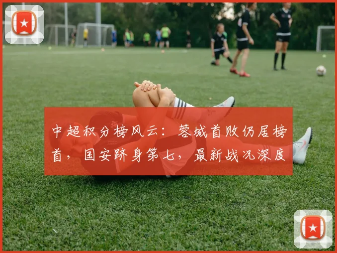 中超积分榜风云：蓉城首败仍居榜首，国安跻身第七，最新战况深度解读
