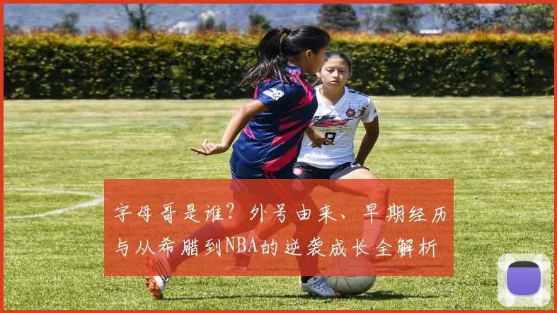 字母哥是谁？外号由来、早期经历与从希腊到NBA的逆袭成长全解析