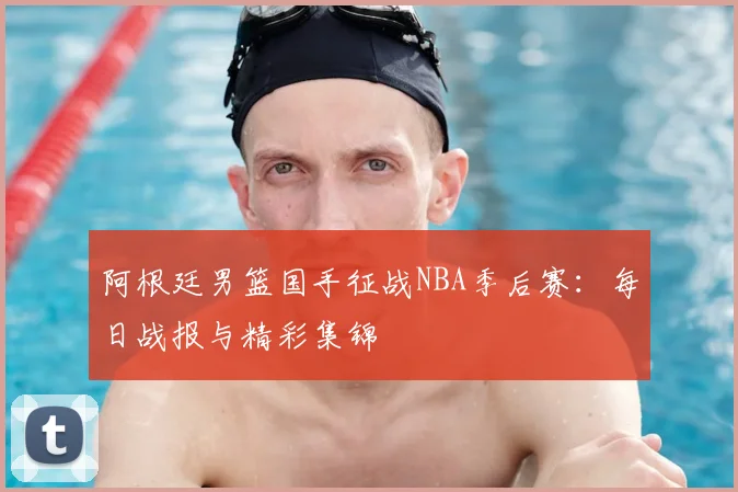 阿根廷男篮国手征战NBA季后赛：每日战报与精彩集锦