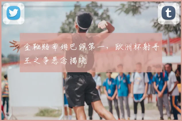 金靴赔率姆巴佩第一，欧洲杯射手王之争悬念揭晓