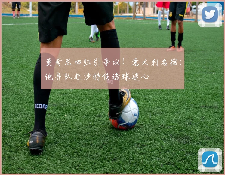曼奇尼回归引争议！意大利名宿：他弃队赴沙特伤透球迷心
