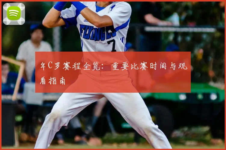 年C罗赛程全览：重要比赛时间与观看指南