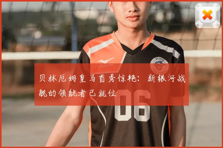 贝林厄姆皇马首秀惊艳：新银河战舰的领航者已就位