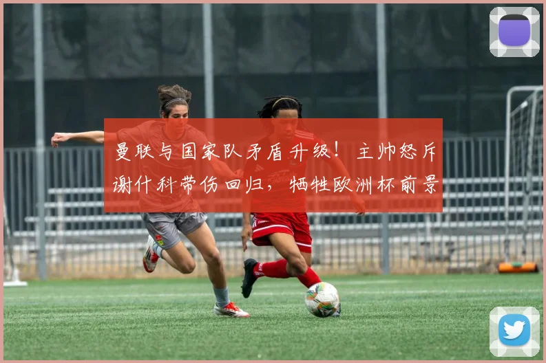 曼联与国家队矛盾升级！主帅怒斥谢什科带伤回归，牺牲欧洲杯前景引争议
