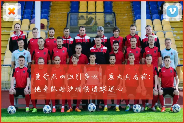 曼奇尼回归引争议！意大利名宿：他弃队赴沙特伤透球迷心