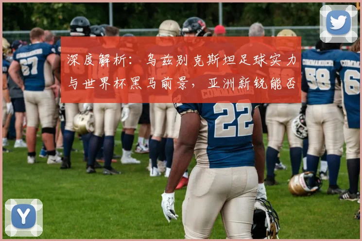 深度解析：乌兹别克斯坦足球实力与世界杯黑马前景，亚洲新锐能否闯入16强？